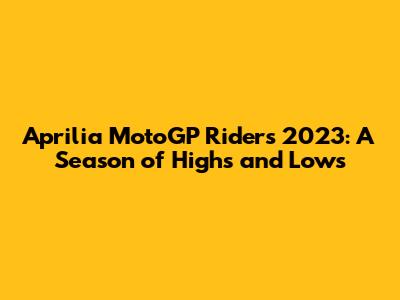 Aprilia MotoGP Riders 2023: A Season of Highs and Lows