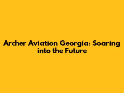 Archer Aviation Georgia: Soaring into the Future
