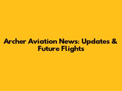 Archer Aviation News: Updates & Future Flights