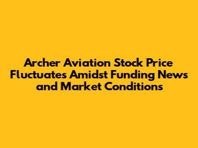 Archer Aviation Stock Price Fluctuates Amidst Funding News and Market Conditions