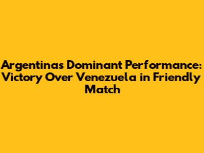 Argentina's Dominant Performance: Victory Over Venezuela in Friendly Match