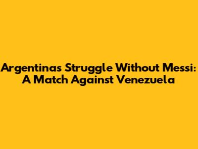 Argentina's Struggle Without Messi: A Match Against Venezuela