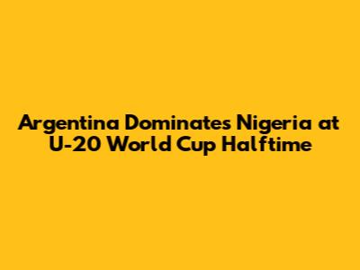 Argentina Dominates Nigeria at U-20 World Cup Halftime