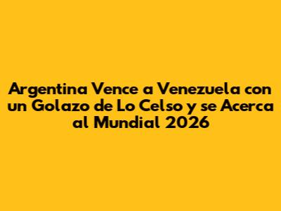 Argentina Vence a Venezuela con un Golazo de Lo Celso y se Acerca al Mundial 2026