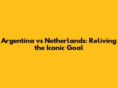 Argentina vs Netherlands: Reliving the Iconic Goal