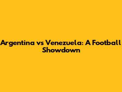 Argentina vs Venezuela: A Football Showdown