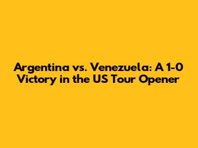 Argentina vs. Venezuela: A 1-0 Victory in the US Tour Opener
