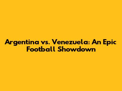 Argentina vs. Venezuela: An Epic Football Showdown
