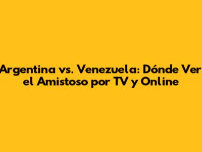 Argentina vs. Venezuela: Dónde Ver el Amistoso por TV y Online