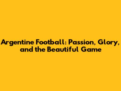 Argentine Football: Passion, Glory, and the Beautiful Game