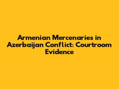 Armenian Mercenaries in Azerbaijan Conflict: Courtroom Evidence