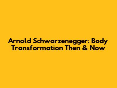 Arnold Schwarzenegger: Body Transformation Then & Now