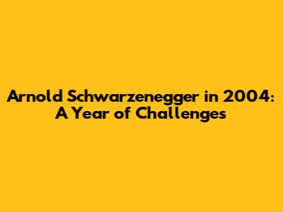 Arnold Schwarzenegger in 2004: A Year of Challenges