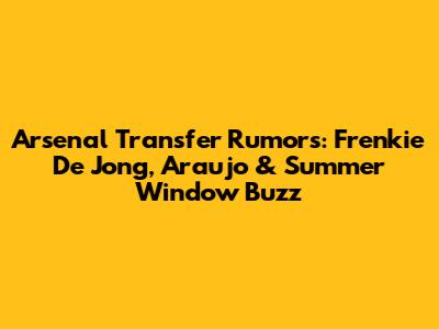 Arsenal Transfer Rumors: Frenkie De Jong, Araujo & Summer Window Buzz