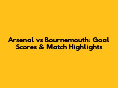 Arsenal vs Bournemouth: Goal Scores & Match Highlights