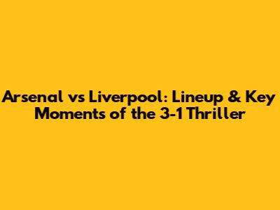 Arsenal vs Liverpool: Lineup & Key Moments of the 3-1 Thriller
