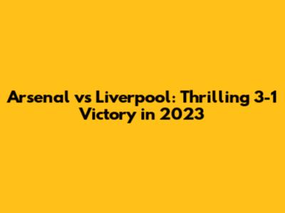 Arsenal vs Liverpool: Thrilling 3-1 Victory in 2023