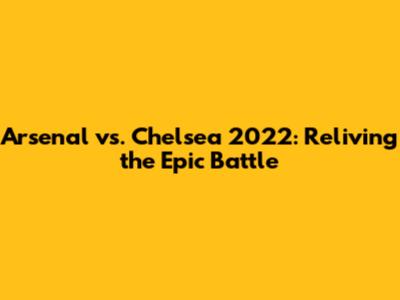 Arsenal vs. Chelsea 2022: Reliving the Epic Battle