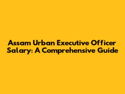 Assam Urban Executive Officer Salary: A Comprehensive Guide