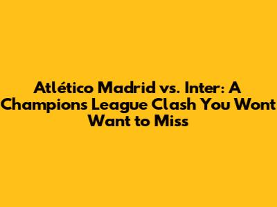 Atlético Madrid vs. Inter: A Champions League Clash You Won't Want to Miss