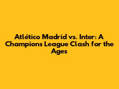 Atlético Madrid vs. Inter: A Champions League Clash for the Ages