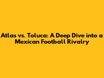 Atlas vs. Toluca: A Deep Dive into a Mexican Football Rivalry