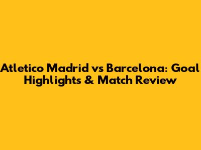 Atletico Madrid vs Barcelona: Goal Highlights & Match Review