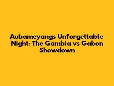Aubameyang's Unforgettable Night: The Gambia vs Gabon Showdown