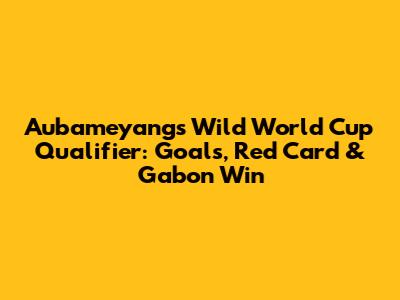Aubameyang's Wild World Cup Qualifier: Goals, Red Card & Gabon Win