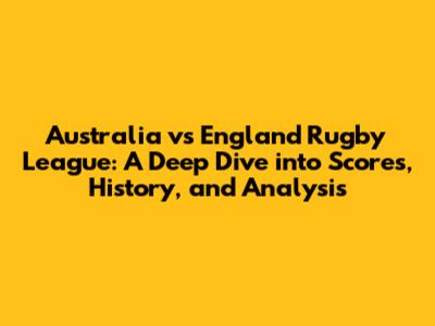Australia vs England Rugby League: A Deep Dive into Scores, History, and Analysis