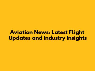 Aviation News: Latest Flight Updates and Industry Insights