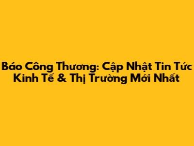 Báo Công Thương: Cập Nhật Tin Tức Kinh Tế & Thị Trường Mới Nhất
