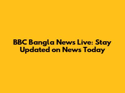 BBC Bangla News Live: Stay Updated on News Today