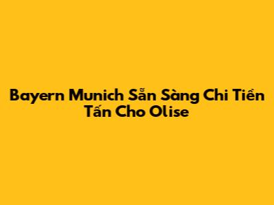 Bayern Munich Sẵn Sàng Chi Tiền Tấn Cho Olise
