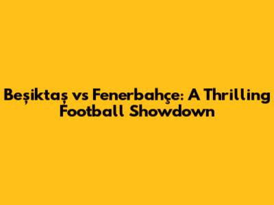 Beşiktaş vs Fenerbahçe: A Thrilling Football Showdown