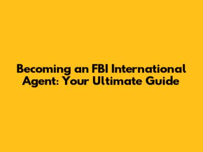 Becoming an FBI International Agent: Your Ultimate Guide