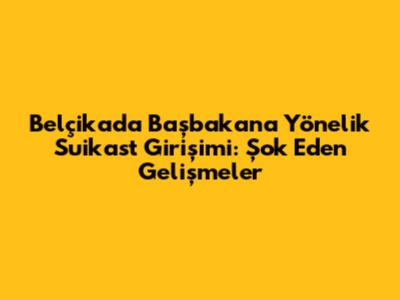 Belçika'da Başbakan'a Yönelik Suikast Girişimi: Şok Eden Gelişmeler