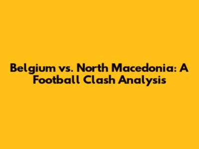 Belgium vs. North Macedonia: A Football Clash Analysis