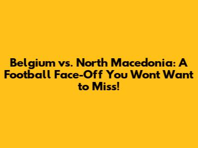 Belgium vs. North Macedonia: A Football Face-Off You Won't Want to Miss!