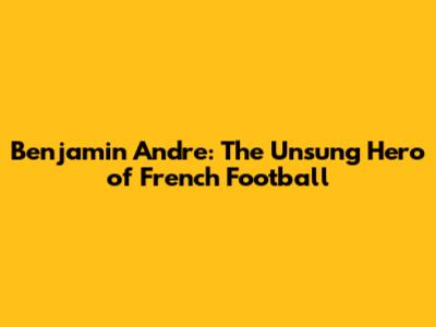 Benjamin Andre: The Unsung Hero of French Football