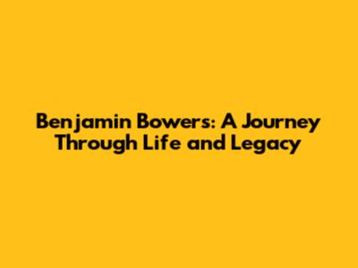 Benjamin Bowers: A Journey Through Life and Legacy