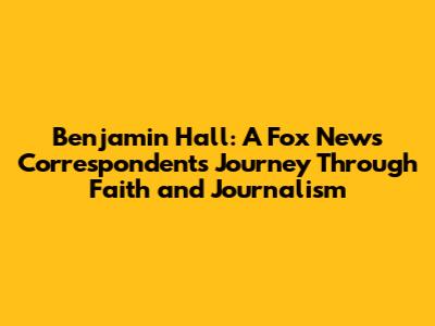 Benjamin Hall: A Fox News Correspondent's Journey Through Faith and Journalism