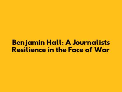 Benjamin Hall: A Journalist's Resilience in the Face of War