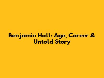 Benjamin Hall: Age, Career & Untold Story