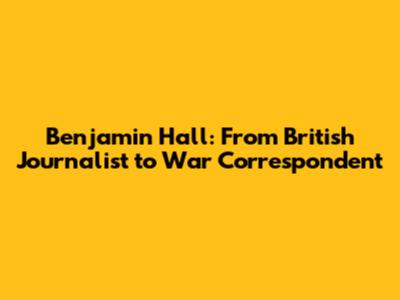 Benjamin Hall: From British Journalist to War Correspondent