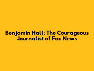 Benjamin Hall: The Courageous Journalist of Fox News
