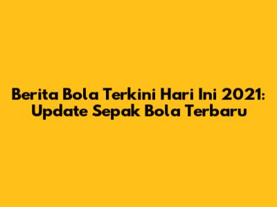 Berita Bola Terkini Hari Ini 2021: Update Sepak Bola Terbaru