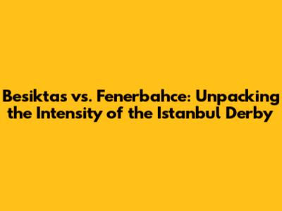 Besiktas vs. Fenerbahce: Unpacking the Intensity of the Istanbul Derby