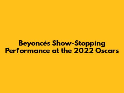Beyoncé's Show-Stopping Performance at the 2022 Oscars