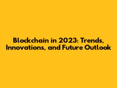 Blockchain in 2023: Trends, Innovations, and Future Outlook